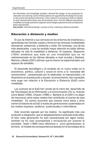 Ángel Alvarado

 the information and knowledge societies, demand the design of new proposals for
 instruction and learning. Some of these options are supported by the design of courses
 on line and by the electronic-learning. In this context it is necessary to think in relation
 to what characteristics these new environments have, how the different educational
 modalities converge and how to organize and to design experiences that correspond to
 these requirements.
 Key words: instructional design; courses on line; e-learning; distance education.


Educación a distancia y medios

   El uso de Internet y sus servicios en los entornos de enseñanza y
aprendizaje han tomado cuerpo y forma en las diversas modalidades
educativas: presencial, a distancia y mixta. Sin embargo, una de las
más destacadas y que ha recibido mayor atención en estás últimas
décadas ha sido la modalidad a distancia. Al respecto, Stojanovic
(1994) establece que ésta es una modalidad que se ha
redimensionado en las últimas décadas a nivel mundial y Barberá,
Momino y Badia (2001) afirman que la misma ha experimentado una
especie de estrellato.

   El desarrollo tecnológico y el contexto de un nuevo orden en lo
económico, político, cultural y social en torno a la “sociedad del
conocimiento”, caracterizada por la relatividad, la interactividad y el
dinamismo en la producción y acceso al conocimiento, han impulsado
este auge con relación a la Educación a Distancia (EaD) como
modalidad.

   Los avances de la EaD han venido de la mano del desarrollo de
las Tecnologías de la Información y la Comunicación (Tic´s). Autores
como Bates (1999), Chacón (1998) y Barberá et al (2001) no dejan
de mencionar cómo estos medios han contribuido al avance de esta
modalidad. Es común encontrar que autores como éstos y otros
narren la historia de la EaD a través de generaciones sustentadas en
los medios impresos, auditivos, audiovisuales e informáticos.

   Este recorrido signado por los medios ha significado más una
evolución e integración, que un desplazamiento o exclusión entre ellos.
Si bien cada generación ha sido caracterizada por algún medio,
también se ha visto acompañada y enriquecida por quienes le
preceden. Taylor (1999) hace referencia a cinco generaciones: la
primera, el modelo de correspondencia basado en la tecnología de la


10   Docencia Universitaria, Volumen IV, Nº 1, Año 2003
 