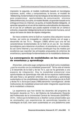 Diseño Instruccional para la Producción de Cursos en Línea y e-learning


impresión; la segunda, el modelo multimedio basado en tecnologías
impresas, audio, video y computadoras; la tercera, el modelo de
Telelearning, fundamentado en las tecnologías de las telecomunicaciones
para proporcionar oportunidades de comunicación síncrona
(teleconferencias); la cuarta, el modelo flexible, el aprender basado en la
entrega en línea vía Internet; y la quinta, el modelo flexible inteligente, el
aprender apoyado en el uso de los sistemas automatizados de respuesta,
en el uso de un software que pueda explorar el texto de un correo-e
entrante y responder inteligentemente sin la intervención humana, con el
apoyo de bases de datos de objetos inteligentes.

   Se hace evidente cómo la EaD en nuestros días adquiere nuevas
formas, así como es innegable su relación directa con el auge y
desarrollo de las Tic´s. Keegan (1988) afirma que una de las
características fundamentales de la EaD es el uso de los medios
tecnológicos para relacionar al profesor, el estudiante y el contenido.
Es así como Internet y sus servicios constituyen hoy los medios por
excelencia que soportan las principales propuestas de entornos de
enseñanza y aprendizaje fundamentados en la modalidad a distancia.

La convergencia de modalidades en los entornos
de enseñanza y aprendizaje

   Ahora bien, ante este auge vertiginoso de la EaD como modalidad,
¿qué ha ocurrido con la modalidad presencial? Tal ha sido el interés
y el desarrollo de la EaD y de las Tic´s, que se ha generado a una
especie de integración. Hoy la modalidad presencial crea
oportunidades de aprendizaje más allá de los espacios tradicionales
del aula física y se generan entornos de enseñanza y aprendizaje
sustentados en las posibilidades didácticas y tecnológicas de la EaD
y de las Tic´s. Es lo que Casas (1996) denomina “convergencia”, donde
instituciones de modalidad presencial están integrando experiencias
de la modalidad a distancia.

   La experiencia que han tenido los docentes del programa de
formación docente en Tic´s, del Sistema de Actualización Docente
del Profesorado de la Universidad Central de Venezuela (SADPRO-
UCV), indica que la tendencia es a diseñar cursos presenciales que
se acompañen con experiencias de aprendizaje basadas en
estrategias de EaD, bien sean sustentadas en una plataforma (web


                        Docencia Universitaria, Volumen IV, Nº 1, Año 2003              11
 