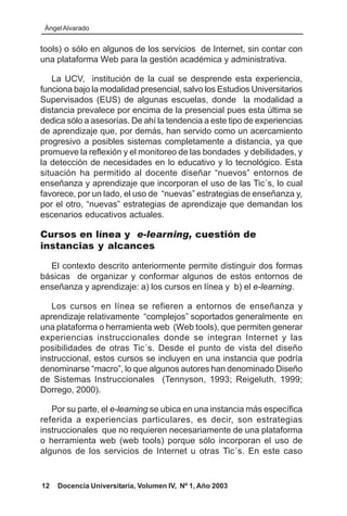 Ángel Alvarado


tools) o sólo en algunos de los servicios de Internet, sin contar con
una plataforma Web para la gestión académica y administrativa.

   La UCV, institución de la cual se desprende esta experiencia,
funciona bajo la modalidad presencial, salvo los Estudios Universitarios
Supervisados (EUS) de algunas escuelas, donde la modalidad a
distancia prevalece por encima de la presencial pues esta última se
dedica sólo a asesorías. De ahí la tendencia a este tipo de experiencias
de aprendizaje que, por demás, han servido como un acercamiento
progresivo a posibles sistemas completamente a distancia, ya que
promueve la reflexión y el monitoreo de las bondades y debilidades, y
la detección de necesidades en lo educativo y lo tecnológico. Esta
situación ha permitido al docente diseñar “nuevos” entornos de
enseñanza y aprendizaje que incorporan el uso de las Tic´s, lo cual
favorece, por un lado, el uso de “nuevas” estrategias de enseñanza y,
por el otro, “nuevas” estrategias de aprendizaje que demandan los
escenarios educativos actuales.

Cursos en línea y e-learning, cuestión de
instancias y alcances

  El contexto descrito anteriormente permite distinguir dos formas
básicas de organizar y conformar algunos de estos entornos de
enseñanza y aprendizaje: a) los cursos en línea y b) el e-learning.

   Los cursos en línea se refieren a entornos de enseñanza y
aprendizaje relativamente “complejos” soportados generalmente en
una plataforma o herramienta web (Web tools), que permiten generar
experiencias instruccionales donde se integran Internet y las
posibilidades de otras Tic´s. Desde el punto de vista del diseño
instruccional, estos cursos se incluyen en una instancia que podría
denominarse “macro”, lo que algunos autores han denominado Diseño
de Sistemas Instruccionales (Tennyson, 1993; Reigeluth, 1999;
Dorrego, 2000).

   Por su parte, el e-learning se ubica en una instancia más específica
referida a experiencias particulares, es decir, son estrategias
instruccionales que no requieren necesariamente de una plataforma
o herramienta web (web tools) porque sólo incorporan el uso de
algunos de los servicios de Internet u otras Tic´s. En este caso


12   Docencia Universitaria, Volumen IV, Nº 1, Año 2003
 