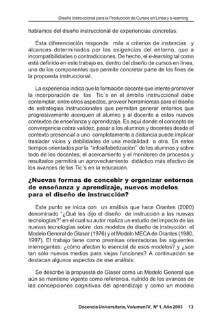 Diseño Instruccional para la Producción de Cursos en Línea y e-learning


hablamos del diseño instruccional de experiencias concretas.

   Esta diferenciación responde más a criterios de instancias y
alcances determinados por las exigencias del entorno, que a
incompatibilidades o contradicciones. De hecho, el e-learning tal como
está definido en este trabajo es, dentro del diseño de cursos en línea,
uno de los componentes que permite concretar parte de los fines de
la propuesta instruccional.

   La experiencia indica que la formación docente que intente promover
la incorporación de las Tic´s en el ámbito instruccional debe
contemplar, entre otros aspectos, proveer herramientas para el diseño
de estrategias instruccionales que permitan generar entornos que
progresivamente acerquen al alumno y al docente a estos nuevos
contextos de enseñanza y aprendizaje. Es aquí donde el concepto de
convergencia cobra validez, pasar a los alumnos y docentes desde el
contexto presencial a uno completamente a distancia puede implicar
trasladar vicios y debilidades de una modalidad a otra. En estos
tiempos orientados por la “infoalfabetización” de los alumnos y sobre
todo de los docentes, el acercamiento y el monitoreo de procesos y
resultados permitirá un aprovechamiento didáctico más efectivo de
los avances de las Tic´s en la educación.

¿Nuevas formas de concebir y organizar entornos
de enseñanza y aprendizaje, nuevos modelos
para el diseño de instrucción?

   Este punto se inicia con un análisis que hace Orantes (2000)
denominado “¿Qué les dijo el diseño de instrucción a las nuevas
tecnologías?” en el cual su autor realiza un estudio del impacto de las
nuevas tecnologías sobre dos modelos de diseño de instrucción: el
Modelo General de Glaser (1976) y el Modelo MECA de Orantes (1980,
1997). El trabajo tiene como premisas orientadoras las siguientes
interrogantes: ¿cómo afectan lo esencial de esos modelos? y ¿son
tan sólo nuevos medios para viejas funciones? A continuación se
destacan algunos aspectos de ese análisis:

   Se describe la propuesta de Glaser como un Modelo General que
aún se mantiene vigente como referencia, nutrido de los avances de
las concepciones cognitivas del aprendizaje y como un modelo


                      Docencia Universitaria, Volumen IV, Nº 1, Año 2003              13
 