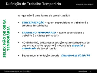 Grupo SelexTreinamento proferido em 15-05-2013 11
Ricardo de Abreu BarbosaDefinição de Trabalho Temporário
A rigor não é uma forma de terceirização!!
• TERCEIRIZAÇÃO – quem supervisiona o trabalho é a
empresa terceirizante
• TRABALHO TEMPORÁRIO – quem supervisiona o
trabalho é o cliente (tomador)
• NO ENTANTO, prevalece a posição na jurisprudência de
que o trabalho temporário é modalidade especial e
autorizada de terceirização.
• Segue regulamentação própria: Decreto-Lei 6019/74
SELEXMÃODEOBRA
TEMPORÁRIA
 