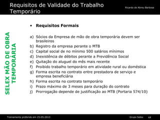 Grupo SelexTreinamento proferido em 15-05-2013 13
Ricardo de Abreu Barbosa
Requisitos de Validade do Trabalho
Temporário
• Requisitos Formais
a) Sócios da Empresa de mão de obra temporária devem ser
brasileiros
b) Registro da empresa perante o MTB
c) Capital social de no mínimo 500 salários mínimos
d) Inexistência de débitos perante a Previdência Social
e) Quitação do aluguel do mês mais recente
f) Proibido trabalho temporário em atividade rural ou doméstica
g) Forma escrita no contrato entre prestadora de serviço e
empresa beneficiária
h) Forma escrita no contrato temporário
i) Prazo máximo de 3 meses para duração do contrato
j) Prorrogação depende de justificação ao MTB (Portaria 574/10)
SELEXMÃODEOBRA
TEMPORÁRIA
 