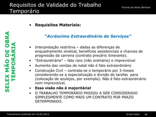 Grupo SelexTreinamento proferido em 15-05-2013 14
Ricardo de Abreu Barbosa
Requisitos de Validade do Trabalho
Temporário
• Requisitos Materiais:
“Acréscimo Extraordinário de Serviços”
• Interpretação restritiva – dadas as diferenças de
enquadramento sindical, benefícios assistenciais e chances de
progressão da carreira (contrato precário itinerante).
• “Extraordinário” – fato raro (não ordinário) e imprevisível
• Aumento das vendas de natal não é fato extraordinário
• Construção Civil – contrata-se o temporário por 3 meses
considerando-se a especialização e divisão de tarefas para
(colocação de azulejos, por exemplo). Não é fato extraordinário
nem imprevisível.
• Essa visão não é majoritária!
• O TRABALHO TEMPORÁRIO PASSOU A SER CONSIDERADO
SIMPLESMENTE COMO MAIS UM CONTRATO POR PRAZO
DETERMINADO.
SELEXMÃODEOBRA
TEMPORÁRIA
 