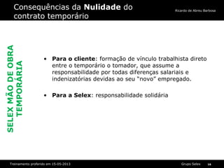 Grupo SelexTreinamento proferido em 15-05-2013 16
Ricardo de Abreu Barbosa
Consequências da Nulidade do
contrato temporário
• Para o cliente: formação de vínculo trabalhista direto
entre o temporário o tomador, que assume a
responsabilidade por todas diferenças salariais e
indenizatórias devidas ao seu “novo” empregado.
• Para a Selex: responsabilidade solidária
SELEXMÃODEOBRA
TEMPORÁRIA
 
