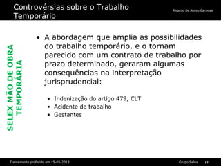 Grupo SelexTreinamento proferido em 15-05-2013 17
Ricardo de Abreu Barbosa
Controvérsias sobre o Trabalho
Temporário
• A abordagem que amplia as possibilidades
do trabalho temporário, e o tornam
parecido com um contrato de trabalho por
prazo determinado, geraram algumas
consequências na interpretação
jurisprudencial:
• Indenização do artigo 479, CLT
• Acidente de trabalho
• Gestantes
SELEXMÃODEOBRA
TEMPORÁRIA
 