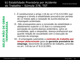 Grupo SelexTreinamento proferido em 15-05-2013 19
Ricardo de Abreu Barbosa
b) Estabilidade Provisória por Acidente
do Trabalho – Súmula 378, TST
I É constitucional o artigo 118 da Lei nº 8.213/1991 que‐
assegura o direito à estabilidade provisória por período
de 12 meses após a cessação do auxílio doença ao‐
empregado acidentado.
II São pressupostos para a concessão da estabilidade o‐
afastamento superior a 15 dias e a consequente
percepção do auxílio doença acidentário, salvo se‐
constatada, após a despedida, doença profissional que
guarde relação de causalidade com a execução do
contrato de emprego.
III O empregado submetido a‐ contrato de trabalho por
tempo determinado goza da garantia provisória de
emprego, decorrente de acidente de trabalho, prevista
no art. 118 da Lei nº 8.213/1991.
SELEXMÃODEOBRA
TEMPORÁRIA
 