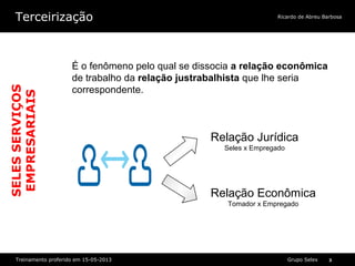Grupo SelexTreinamento proferido em 15-05-2013 3
Ricardo de Abreu BarbosaTerceirização
Relação Jurídica
Seles x Empregado
Relação Econômica
Tomador x Empregado
•É o fenômeno pelo qual se dissocia a relação econômica de trabalho da relação justrabalhista que lhe seria correspondente.•É o fenômeno pelo qual se dissocia a relação econômica de trabalho da relação justrabalhista que lhe seria correspondente.
É o fenômeno pelo qual se dissocia a relação econômica
de trabalho da relação justrabalhista que lhe seria
correspondente.
SELESSERVIÇOS
EMPRESARIAIS
 