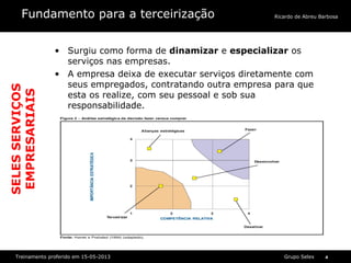 Grupo SelexTreinamento proferido em 15-05-2013 4
Ricardo de Abreu BarbosaFundamento para a terceirização
• Surgiu como forma de dinamizar e especializar os
serviços nas empresas.
• A empresa deixa de executar serviços diretamente com
seus empregados, contratando outra empresa para que
esta os realize, com seu pessoal e sob sua
responsabilidade.
SELESSERVIÇOS
EMPRESARIAIS
 