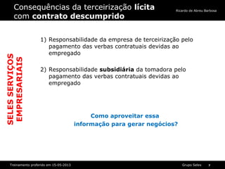 Grupo SelexTreinamento proferido em 15-05-2013 7
Ricardo de Abreu Barbosa
Consequências da terceirização lícita
com contrato descumprido
1) Responsabilidade da empresa de terceirização pelo
pagamento das verbas contratuais devidas ao
empregado
2) Responsabilidade subsidiária da tomadora pelo
pagamento das verbas contratuais devidas ao
empregado
Como aproveitar essa
informação para gerar negócios?
SELESSERVIÇOS
EMPRESARIAIS
 