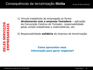 Grupo SelexTreinamento proferido em 15-05-2013 8
Ricardo de Abreu BarbosaConsequências da terceirização ilícita
1) Vínculo trabalhista do empregado se forma
diretamente com a empresa Tomadora – aplicação
da Convenção Coletiva do Tomador, responsabilidade
pelas verbas trabalhistas e indenizatórias, etc.
2) Responsabilidade solidária da empresa de terceirização
Como aproveitar essa
informação para gerar negócios?
SELESSERVIÇOS
EMPRESARIAIS
 