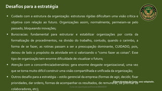 Curso de capacitação profissional IBRAGESP
Desafios para a estratégia
EliezerArantes da Costa, 2007 adaptado.
 Cuidado com a estrutura da organização: estruturas rígidas dificultam uma visão crítica e
objetiva com relação ao futuro. Organizações assim, normalmente, permeiam-se pelo
passado, bloqueando inovações;
 Burocracias: fundamental para estruturar e estabilizar organizações por conta da
formalização de procedimentos, na divisão do trabalho, contudo, quando o carimbo, a
forma de se fazer, as rotinas passam a ser a preocupação dominante, CUIDADO, pois,
deixou de lado o propósito da atividade em si valorizando o “como fazer as coisas”. Esse
tipo de organização tem enorme dificuldade de visualizar o futuro;
 Atenção com a concorrência/adversários: gera enorme desgaste organizacional, uma vez
que se torna muito difícil construir uma visão compartilhada e unificada da organização;
 Outros desafio para a estratégia – estilo gerencial da empresa (formas de agir, decidir, fixar
prioridades, dar ordens, formas de acompanhar os resultados, de remunerar, de premiar os
colaboradores, etc);
 