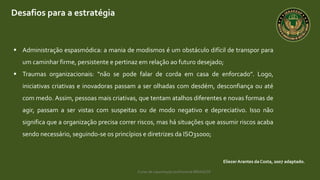 Curso de capacitação profissional IBRAGESP
Desafios para a estratégia
EliezerArantes da Costa, 2007 adaptado.
 Administração espasmódica: a mania de modismos é um obstáculo difícil de transpor para
um caminhar firme, persistente e pertinaz em relação ao futuro desejado;
 Traumas organizacionais: “não se pode falar de corda em casa de enforcado”. Logo,
iniciativas criativas e inovadoras passam a ser olhadas com desdém, desconfiança ou até
com medo. Assim, pessoas mais criativas, que tentam atalhos diferentes e novas formas de
agir, passam a ser vistas com suspeitas ou de modo negativo e depreciativo. Isso não
significa que a organização precisa correr riscos, mas há situações que assumir riscos acaba
sendo necessário, seguindo-se os princípios e diretrizes da ISO31000;
 