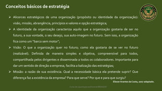 Curso de capacitação profissional IBRAGESP
Conceitos básicos de estratégia
EliezerArantes da Costa, 2007 adaptado.
 Alicerces estratégicos de uma organização (propósito ou identidade da organização):
visão, missão, abrangência, princípios e valores e opção estratégica;
 A identidade da organização caracteriza aquilo que a organização gostaria de ser no
futuro, a sua vontade, o seu desejo, sua auto-imagem no futuro. Sem isso, a organização
fica como um “barco sem motor”;
 Visão: O que a organização quer no futuro; como ela gostaria de se ver no futuro
(realizável). Definida de maneira simples e objetiva, compreensível para todos,
compartilhada pelos dirigentes e disseminada a todos os colaboradores. Importante para
dar um sentido de direção a empresa, facilita a balização das estratégias;
 Missão: a razão de sua existência. Qual a necessidade básica ela pretende suprir? Que
diferença faz a existência da empresa? Para que serve? Por que e para que surgiu?
 