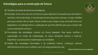 Curso de capacitação profissional IBRAGESP
Estratégias para a construção do futuro
EliezerArantes da Costa, 2007 adaptado.
 Também chamado de diretrizes estratégicas;
 Exemplo: O seu carro caiu em um buraco e para repará-lo é necessário que você altere o
caminho, a forma de dirigir, a manutenção do piso que possui o buraco, ou seja, medidas
para que o evento não se repita. Dessa maneira, para chegar a essa conclusão houve um
diagnóstico, um planejamento e a aplicação do que fora definido para que o evento não
ocorra novamente no futuro;
 Formulação das estratégias: contruir um futuro desejado. Para tanto, verificar a
capacitação, os custos de implantação, os riscos (ambiente interno e externo).
Especificar os prazos para a implantação e as condições.
 Análise das estratégias formuladas e do ambiente interno: mudanças culturais
dificilmente ocorrem sem conflitos e sem um longo período de crise;
 