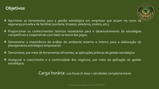 Curso de capacitação profissional IBRAGESP
Objetivos
 Aprimorar as ferramentas para a gestão estratégica em empresas que atuam no ramo da
segurança privada e de facilities (portaria, limpeza, zeladoria, síndico, etc);
 Proporcionar os conhecimentos teóricos necessários para o desenvolvimento de estratégias
competitivas e cooperativas com base na teoria dos jogos;
 Demonstrar a importância da análise do ambiente externo e interno para a elaboração do
planejamento estratégico empresarial;
 Demonstrar, por meio de ferramentas eficientes, as aplicações práticas da gestão estratégica
 Assegurar o crescimento e a continuidade dos negócios, por meio da aplicação da gestão
estratégica;
Carga horária: 120 horas (6 dias) + atividades complementares
 