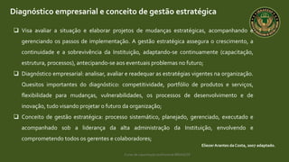 Curso de capacitação profissional IBRAGESP
Diagnóstico empresarial e conceito de gestão estratégica
EliezerArantes da Costa, 2007 adaptado.
 Visa avaliar a situação e elaborar projetos de mudanças estratégicas, acompanhando e
gerenciando os passos de implementação. A gestão estratégica assegura o crescimento, a
continuidade e a sobrevivência da Instituição, adaptando-se continuamente (capacitação,
estrutura, processos), antecipando-se aos eventuais problemas no futuro;
 Diagnóstico empresarial: analisar, avaliar e readequar as estratégias vigentes na organização.
Quesitos importantes do diagnóstico: competitividade, portfólio de produtos e serviços,
flexibilidade para mudanças, vulnerabilidades, os processos de desenvolvimento e de
inovação, tudo visando projetar o futuro da organização;
 Conceito de gestão estratégica: processo sistemático, planejado, gerenciado, executado e
acompanhado sob a liderança da alta administração da Instituição, envolvendo e
comprometendo todos os gerentes e colaboradores;
 