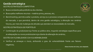 Curso de capacitação profissional IBRAGESP
Gestão estratégica
EliezerArantes da Costa, 2007 adaptado.
GESTÃO ESTRATÉGICACOMPETITIVA
 Busca constante pela preferência dos clientes;
 Busca pelos melhores recursos – matéria-prima, pessoas, etc;
 Benchmarking: permite avaliar o produto, serviço ou o processo comparando-os aos melhores
do mercado, o que permitirá, dentro de uma gestão estratégica, a alteração nos cenários
futuros, por meio de mudanças de atitudes que atendam as necessidades do mercado;
GESTÃO ESTRATÉGICA DE PORTFÓLIO
 Combinação do produto/serviço frente ao público-alvo, traçando estratégias específicas para
as adequações ou novos produtos/serviços diante da alteração de cenários;
GESTÃO DA FLEXIBILIDADE E DAVULNERABILIDADE
 Verificar as ameaças e riscos, atribuindo o grau de vulnerabilidade frente aos fatores
negativos;
 
