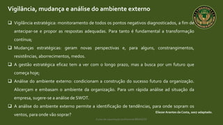 Curso de capacitação profissional IBRAGESP
Vigilância, mudança e análise do ambiente externo
EliezerArantes da Costa, 2007 adaptado.
 Vigilância estratégica: monitoramento de todos os pontos negativos diagnosticados, a fim de
antecipar-se e propor as respostas adequadas. Para tanto é fundamental a transformação
contínua;
 Mudanças estratégicas: geram novas perspectivas e, para alguns, constrangimentos,
resistências, aborrecimentos, medos.
 A gestão estratégica eficaz tem a ver com o longo prazo, mas a busca por um futuro que
começa hoje;
 Análise do ambiente externo: condicionam a construção do sucesso futuro da organização.
Alicerçam e embasam o ambiente da organização. Para um rápida análise ad situação da
empresa, sugere-se a análise de SWOT.
 A análise do ambiente externo permite a identificação de tendências, para onde sopram os
ventos, para onde vão soprar?
 