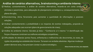 Curso de capacitação profissional IBRAGESP
Análise de cenários alternativos, brainstorming e ambiente interno
EliezerArantes da Costa, 2007 adaptado.
 Realizar, constantemente, a análise de cenários alternativos, levando-se em conta cenários
otimistas e pessimistas, para adequação do planejamento estratégico e, consequentemente, dos
planos de ação;
 Brainstorming: ótima ferramenta para aumentar a quantidade de informações e possíveis
soluções;
 Analisar constantemente a probabilidade e os impactos de eventos indesejados, propondo as
soluções adequadas caso ocorram (plano de gerenciamento de crises);
 Análise do ambiente interno: Sócrates já dizia – “Conhece-te a ti mesmo.” A identificação das
forças e fraquezas constroem as melhores estratégias competitivas;
 Dificuldades de detectar pontos fracos, enfrenta-los e melhorá-los são decorrentes, às vezes, da
rigidez de paradigmas estabelecidos há anos. Tornaram-se verdades absolutas. Algumas mudanças
podem demorar anos, mas precisam constar no plano estratégico.
 