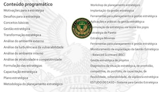 Conteúdo programático
Curso de capacitação profissional IBRAGESP
Motivações para a estratégia
Desafios para a estratégia
Conceitos básicos
Gestão estratégica
Transformação estratégica
Análise do ambiente externo
Análise da turbulência e da vulnerabilidade
Análise do ambiente interno
Análise de atratividade e competitividade
Formulação das estratégias
Capacitação estratégica
Plano estratégica
Metodologia do planejamento estratégico
Workshop de planejamento estratégico
Implantação da gestão estratégica
Ferramentas para planejamento e gestão estratégica
Aplicações e práticas da gestão estratégica
Formulação de estratégias via teoria dos jogos
Estratégia de Pareto
Estratégia Minimax
Ferramentas para planejamento e gestão estratégica
Monitoramento da implantação da Gestão Estratégica
– Balanced Scorecard (BSC)
Gestão estratégica de projetos
Diagnóstico da situação estratégica, de prontidão,
competitiva, do portfólio, de capacitação, de
flexibilidade, vulnerabilidade, de vigilância estratégica
ESTUDO DE CASO – Sistema para Gestão Estratégica
 