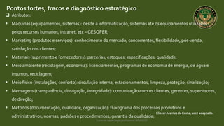 Curso de capacitação profissional IBRAGESP
EliezerArantes da Costa, 2007 adaptado.
Pontos fortes, fracos e diagnóstico estratégico
 Atributos:
 Máquinas (equipamentos, sistemas): desde a informatização, sistemas até os equipamentos utilizados
pelos recursos humanos, intranet, etc – GESOPER;
 Marketing (produtos e serviços): conhecimento do mercado, concorrentes, flexibilidade, pós-venda,
satisfação dos clientes;
 Materiais (suprimento e fornecedores): parcerias, estoques, especificações, qualidade;
 Meio ambiente (reciclagem, economia): licenciamentos, programas de economia de energia, de água e
insumos, reciclagem;
 Meio físico (instalações, conforto): circulação interna, estacionamentos, limpeza, proteção, sinalização;
 Mensagens (transparência, divulgação, integridade): comunicação com os clientes, gerentes, supervisores,
de direção;
 Métodos (documentação, qualidade, organização): fluxograma dos processos produtivos e
administrativos, normas, padrões e procedimentos, garantia da qualidade;
 