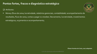 Curso de capacitação profissional IBRAGESP
EliezerArantes da Costa, 2007 adaptado.
Pontos fortes, fracos e diagnóstico estratégico
 Atributos:
 Money (fluxo de caixa, lucratividade, relatórios gerenciais, contabilidade): acompanhamento de
resultados, fluxo de caixa, contas a pagar e a receber, faturamento, lucratividade, investimentos
estratégicos, orçamentos e acompanhamento;
 