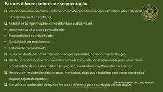 Curso de capacitação profissional IBRAGESP
EliezerArantes da Costa, 2007 adaptado.
Fatores diferenciadores de segmentação
 Relacionamento e confiança – o fornecimento de produtos e serviços caminham para a dependência
de relacionamento e confiança;
 Analisar de competitividade: competitividade e atratividade
 cumprimento de prazos e pontualidade;
 Funcionalidade e confiabilidade;
 Cordialidade no atendimento;
 Tratamento personalizado;
 Busca constante por novos mercados, serviços e produtos, novas formas de atuação;
 Diante de tantas ideias e recursos financeiros escassos, selecionar aquelas que possuem a maior
probabilidade de sucesso a médio e longo prazo, avaliando os investimentos necessários.
 Pessoas com espírito pioneiro, criativas, inovadoras, dispostas a trabalhar para que as estratégias
traçadas sejam alcançadas;
 A escolha do profissional adequado faz toda a diferença para a condução das estratégias;
 