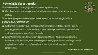 Curso de capacitação profissional IBRAGESP
EliezerArantes da Costa, 2007 adaptado.
Formulação das estratégias
 Não é uma ciência exata, logo, não há uma única possibilidade;
 Workshops internos de planejamento estratégico: para sugerir, provocar o pensamento
criativo;
 As estratégias precisam ser simples, clara e objetiva para a manutenção do foco;
ESTRATÉGIASCOMPETITIVAS
 Custos mais baixos são viáveis apenas quanto há grande quantidade de clientes ou em ações
pontuais, promocionais.Outros elementos: pronta-entrega, atendimento personalizado,
qualidade assegurada, assistência pós-venda.
 Buscar ferramentas para tornar os serviços únicos, diferente dos demais, adicionando
facilidades, sofisticando-lhe, uma apresentação atraente, que transmita confiança, serviços
amigáveis, personalizados, profissionais capacitados, com qualidade superior aos
concorrentes;
 