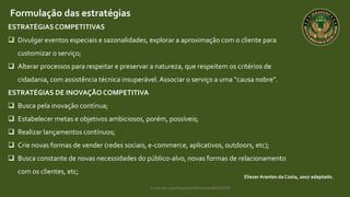 Curso de capacitação profissional IBRAGESP
EliezerArantes da Costa, 2007 adaptado.
Formulação das estratégias
ESTRATÉGIASCOMPETITIVAS
 Divulgar eventos especiais e sazonalidades, explorar a aproximação com o cliente para
customizar o serviço;
 Alterar processos para respeitar e preservar a natureza, que respeitem os critérios de
cidadania, com assistência técnica insuperável.Associar o serviço a uma “causa nobre”.
ESTRATÉGIAS DE INOVAÇÃO COMPETITIVA
 Busca pela inovação contínua;
 Estabelecer metas e objetivos ambiciosos, porém, possíveis;
 Realizar lançamentos contínuos;
 Crie novas formas de vender (redes sociais, e-commerce, aplicativos, outdoors, etc);
 Busca constante de novas necessidades do público-alvo, novas formas de relacionamento
com os clientes, etc;
 