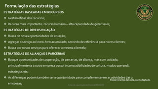 Curso de capacitação profissional IBRAGESP
EliezerArantes da Costa, 2007 adaptado.
Formulação das estratégias
ESTRATÉGIAS BASEADAS EM RECURSOS
 Gestão eficaz dos recursos;
 Recurso mais importante: recurso humano – alta capacidade de gerar valor;
ESTRATÉGIAS DE DIVERSIFICAÇÃO
 Busca de novas oportunidades de atuação;
 Agregar o serviço ao know-how acumulado, servindo de referência para novos clientes;
 Busca por novos serviços para oferecer a mesma clientela;
ESTRATÉGIAS DE ALIANÇAS E PARCERIAS
 Busque oportunidades de cooperação, de parcerias, de aliança, mas com cuidado,
principalmente se a outra empresa possui incompatibilidades de cultura, modus operandi,
estratégia, etc;
 As diferenças podem também ser a oportunidade para complementarem as atividades das 2
emrpesas;
 