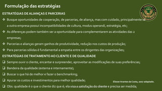 Curso de capacitação profissional IBRAGESP
EliezerArantes da Costa, 2007 adaptado.
Formulação das estratégias
ESTRATÉGIAS DE ALIANÇAS E PARCERIAS
 Busque oportunidades de cooperação, de parcerias, de aliança, mas com cuidado, principalmente se
a outra empresa possui incompatibilidades de cultura, modus operandi, estratégia, etc;
 As diferenças podem também ser a oportunidade para complementarem as atividades das 2
empresas;
 Parcerias e alianças geram ganhos de produtividade, redução nos custos de produção;
 Para parcerias sólidas é fundamental a empatia entre os dirigentes das organizações;
ESTRATÉGIAS DETRATAMENTOAO CLIENTE E DE QUALIDADE
 Sempre ouvir o cliente, encantar e surpreender, aproveitar as modificações de suas preferências;
 Bandeira da qualidade (externa e internamente);
 Buscar o que há de melhor e fazer o benchmarking;
 Apurar os custos e investimentos para melhor qualidade;
 Obs: qualidade é o que o cliente diz que é; ela visa a satisfação do cliente e precisa ser medida;
 