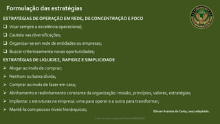 Curso de capacitação profissional IBRAGESP
EliezerArantes da Costa, 2007 adaptado.
Formulação das estratégias
ESTRATÉGIAS DE OPERAÇÃO EM REDE, DE CONCENTRAÇÃO E FOCO
 Visar sempre a excelência operacional;
 Cautela nas diversificações;
 Organizar-se em rede de entidades ou empresas;
 Buscar criteriosamente novas oportunidades;
ESTRATÉGIAS DE LIQUIDEZ, RAPIDEZ E SIMPLICIDADE
 Alugar ao invés de comprar;
 Nenhum ou baixa dívida;
 Comprar ao invés de fazer em casa;
 Alinhamento e realinhamento constante da organização: missão, princípios, valores, estratégias;
 Implantar 2 estruturas na empresa: uma para operar e a outra para transformar;
 Mantê-la com poucos níveis hierárquicos;
 