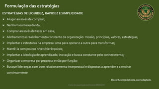 Curso de capacitação profissional IBRAGESP
EliezerArantes da Costa, 2007 adaptado.
Formulação das estratégias
ESTRATÉGIAS DE LIQUIDEZ, RAPIDEZ E SIMPLICIDADE
 Alugar ao invés de comprar;
 Nenhum ou baixa dívida;
 Comprar ao invés de fazer em casa;
 Alinhamento e realinhamento constante da organização: missão, princípios, valores, estratégias;
 Implantar 2 estruturas na empresa: uma para operar e a outra para transformar;
 Mantê-la com poucos níveis hierárquicos;
 Implantar a ideologia de aprendizado, inovação e busca constante pelo conhecimento;
 Organizar a empresa por processo e não por função;
 Busque lideranças com bom relacionamento interpessoal e dispostos a aprender e a ensinar
continuamente
 