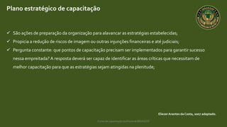 Curso de capacitação profissional IBRAGESP
EliezerArantes da Costa, 2007 adaptado.
Plano estratégico de capacitação
 São ações de preparação da organização para alavancar as estratégias estabelecidas;
 Propicia a redução de riscos de imagem ou outras injunções financeiras e até judiciais;
 Pergunta constante: que pontos de capacitação precisam ser implementados para garantir sucesso
nessa empreitada? A resposta deverá ser capaz de identificar as áreas críticas que necessitam de
melhor capacitação para que as estratégias sejam atingidas na plenitude;
 