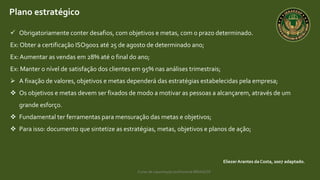 Curso de capacitação profissional IBRAGESP
EliezerArantes da Costa, 2007 adaptado.
Plano estratégico
 Obrigatoriamente conter desafios, com objetivos e metas, com o prazo determinado.
Ex: Obter a certificação ISO9001 até 25 de agosto de determinado ano;
Ex:Aumentar as vendas em 28% até o final do ano;
Ex: Manter o nível de satisfação dos clientes em 95% nas análises trimestrais;
 A fixação de valores, objetivos e metas dependerá das estratégias estabelecidas pela empresa;
 Os objetivos e metas devem ser fixados de modo a motivar as pessoas a alcançarem, através de um
grande esforço.
 Fundamental ter ferramentas para mensuração das metas e objetivos;
 Para isso: documento que sintetize as estratégias, metas, objetivos e planos de ação;
 