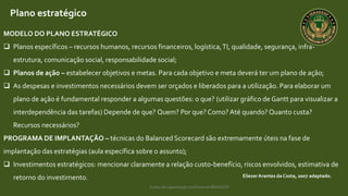 Curso de capacitação profissional IBRAGESP
EliezerArantes da Costa, 2007 adaptado.
Plano estratégico
MODELO DO PLANO ESTRATÉGICO
 Planos específicos – recursos humanos, recursos financeiros, logística,TI, qualidade, segurança, infra-
estrutura, comunicação social, responsabilidade social;
 Planos de ação – estabelecer objetivos e metas. Para cada objetivo e meta deverá ter um plano de ação;
 As despesas e investimentos necessários devem ser orçados e liberados para a utilização. Para elaborar um
plano de ação é fundamental responder a algumas questões: o que? (utilizar gráfico de Gantt para visualizar a
interdependência das tarefas) Depende de que? Quem? Por que? Como? Até quando? Quanto custa?
Recursos necessários?
PROGRAMA DE IMPLANTAÇÃO – técnicas do Balanced Scorecard são extremamente úteis na fase de
implantação das estratégias (aula específica sobre o assunto);
 Investimentos estratégicos: mencionar claramente a relação custo-benefício, riscos envolvidos, estimativa de
retorno do investimento.
 