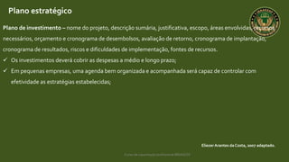 Curso de capacitação profissional IBRAGESP
EliezerArantes da Costa, 2007 adaptado.
Plano estratégico
Plano de investimento – nome do projeto, descrição sumária, justificativa, escopo, áreas envolvidas, recursos
necessários, orçamento e cronograma de desembolsos, avaliação de retorno, cronograma de implantação,
cronograma de resultados, riscos e dificuldades de implementação, fontes de recursos.
 Os investimentos deverá cobrir as despesas a médio e longo prazo;
 Em pequenas empresas, uma agenda bem organizada e acompanhada será capaz de controlar com
efetividade as estratégias estabelecidas;
 