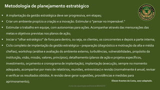 Curso de capacitação profissional IBRAGESP
EliezerArantes da Costa, 2007 adaptado.
Metodologia de planejamento estratégico
 A implantação da gestão estratégica deve ser progressiva, em etapas;
 Criar um ambiente propício a criação e a inovação. Estimular o “pensar no impensável.”
 Estimular o trabalho em equipe, com autonomias para ações. Acompanhar através das mensurações das
metas e objetivos previstas nos planos de ação;
 Iniciar o “olhar estratégico” de fora para dentro, ou seja, os clientes, os concorrentes e depois a parte interna;
 Ciclo completo de implantação da gestão estratégica – preparação (diagnóstico e motivação da alta e média
chefias), workshop (análise e avaliação do ambiente externo, turbulências, vulnerabilidades, propósito da
instituição, visão, missão, valores, princípios), detalhamento (planos de ação e projetos específicos,
investimento, orçamento e cronograma de implantação), implantação (execução, sempre no momento
adequado, acompanhar por meio de relatórios, reuniões, entrevistas) e revisão (normalmente é anual, revisar
e verificar os resultados obtidos. A revisão deve gerar sugestões, providências e medidas para
aprimoramento);
 