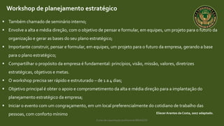 Curso de capacitação profissional IBRAGESP
EliezerArantes da Costa, 2007 adaptado.
Workshop de planejamento estratégico
 Também chamado de seminário interno;
 Envolve a alta e média direção, com o objetivo de pensar e formular, em equipes, um projeto para o futuro da
organização e gerar as bases do seu plano estratégico;
 Importante construir, pensar e formular, em equipes, um projeto para o futuro da empresa, gerando a base
para o plano estratégico;
 Compartilhar o propósito da empresa é fundamental: princípios, visão, missão, valores, diretrizes
estratégicas, objetivos e metas.
 O workshop precisa ser rápido e estruturado – de 1 a 4 dias;
 Objetivo principal é obter o apoio e comprometimento da alta e média direção para a implantação do
planejamento estratégico da empresa;
 Iniciar o evento com um congraçamento, em um local preferencialmente do cotidiano de trabalho das
pessoas, com conforto mínimo
 