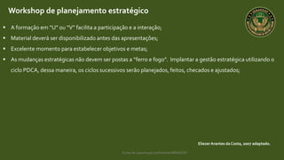 Curso de capacitação profissional IBRAGESP
EliezerArantes da Costa, 2007 adaptado.
Workshop de planejamento estratégico
 A formação em “U” ou “V” facilita a participação e a interação;
 Material deverá ser disponibilizado antes das apresentações;
 Excelente momento para estabelecer objetivos e metas;
 As mudanças estratégicas não devem ser postas a “ferro e fogo”. Implantar a gestão estratégica utilizando o
ciclo PDCA, dessa maneira, os ciclos sucessivos serão planejados, feitos, checados e ajustados;
 