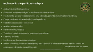 Curso de capacitação profissional IBRAGESP
EliezerArantes da Costa, 2007 adaptado.
Implantação da gestão estratégica
 Após um excelente diagnóstico;
 Observar a “miopia estratégica” – resultados não são imediatos;
 Fundamental que seja verdadeiramente uma alteração, para não criar um ceticismo crônico;
 Comprometimento da alta direção e média gerência;
 Metodologia adequada e consensual;
 Análises, síntese e ação;
 Flexibilidade no processo;
 Vincular os investimentos com o orçamento operacional;
 Liderança atuante;
 Lembre-se que é um processo evolutivo;
 Preciso sabedoria, paciência e perseverança para capacitar as pessoas envolvidas, alterar a cultura da
empresa, as estratégias competitivas, etc;
 
