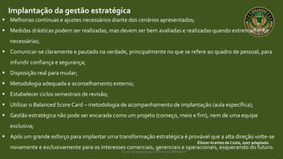 Curso de capacitação profissional IBRAGESP
EliezerArantes da Costa, 2007 adaptado.
Implantação da gestão estratégica
 Melhorias contínuas e ajustes necessários diante dos cenários apresentados;
 Medidas drásticas podem ser realizadas, mas devem ser bem avaliadas e realizadas quando extremamente
necessárias;
 Comunicar-se claramente e pautado na verdade, principalmente no que se refere ao quadro de pessoal, para
infundir confiança e segurança;
 Disposição real para mudar;
 Metodologia adequada e aconselhamento externo;
 Estabelecer ciclos semestrais de revisão;
 Utilizar o Balanced Score Card – metodologia de acompanhamento de implantação (aula específica);
 Gestão estratégica não pode ser encarada como um projeto (começo, meio e fim), nem de uma equipe
exclusiva;
 Após um grande esforço para implantar uma transformação estratégica é provável que a alta direção volte-se
novamente e exclusivamente para os interesses comerciais, gerenciais e operacionais, esquecendo do futuro.
 
