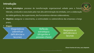 Curso de capacitação profissional IBRAGESP
Introdução
 Gestão estratégica: processo de transformação organizacional voltado para o futuro,
liderado, conduzido e executado pela mais alta administração da entidade, com a colaboração
da média gerência, dos supervisores, dos funcionários e demais colaboradores;
 Objetivo: assegurar o crescimento, a continuidade e a sobrevivência das empresas a longo
prazo;
 Etapas:
EliezerArantes da Costa, 2007 adaptado.
Diagnósticos
(identificar
deficiências e
lacunas)
Reflexão
estratégica
(dirigentes e
pessoas-chave)
Respostas as
deficiências e
lacunas
 