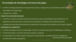Curso de capacitação profissional IBRAGESP
EliezerArantes da Costa, 2007 adaptado.
Formulação de estratégias via teoria dos jogos
 A melhor estratégia depende da situação de força entre os antagonistas, das atitudes (importância da
observação) e da negociação;
 Cuidado com o “blefe”;
CONCEITO DA ÁRVORE DECISÃO
 Consiste em mapear as decisões alternativas possíveis, todas as possibilidades representadas em um
diagrama em forma de árvore, onde cada ramo representa o resultado de uma decisão possível;
 A sequência de decisões que deverão ser tomadas para a otimização dos resultados, para atingir o objetivo;
COOPERAROU COMPETIR?
 A melhor estratégia é sempre a cooperação, contudo, é fundamental a boa-fé, a fidelidade e a confiança;
 É importante saber o momento certo para cooperar e competir;
 A cooperação será a melhor opção se há plena convicção de que o resultado total tem condições de
aumentar para todos os jogadores;
 