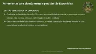Curso de capacitação profissional IBRAGESP
EliezerArantes da Costa, 2007 adaptado.
Ferramentas para planejamento e para Gestão Estratégica
GESTÃO ESTRATÉGICA DA QUALIDADE
 Qualidade naGestão Ambiental – ISO14000: responsabilidade ambiental, consumo de recursos
naturais e da energia, emissões e eliminação de outros resíduos;
 Gestão da QualidadeTotal: melhoria contínua, a meta é a satisfação do cliente, exceder as suas
expectativas, produzir serviços de primeira classe;
 