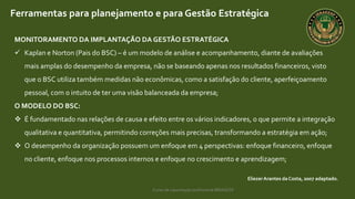 Curso de capacitação profissional IBRAGESP
EliezerArantes da Costa, 2007 adaptado.
Ferramentas para planejamento e para Gestão Estratégica
MONITORAMENTO DA IMPLANTAÇÃO DA GESTÃO ESTRATÉGICA
 Kaplan e Norton (Pais do BSC) – é um modelo de análise e acompanhamento, diante de avaliações
mais amplas do desempenho da empresa, não se baseando apenas nos resultados financeiros, visto
que o BSC utiliza também medidas não econômicas, como a satisfação do cliente, aperfeiçoamento
pessoal, com o intuito de ter uma visão balanceada da empresa;
O MODELO DO BSC:
 É fundamentado nas relações de causa e efeito entre os vários indicadores, o que permite a integração
qualitativa e quantitativa, permitindo correções mais precisas, transformando a estratégia em ação;
 O desempenho da organização possuem um enfoque em 4 perspectivas: enfoque financeiro, enfoque
no cliente, enfoque nos processos internos e enfoque no crescimento e aprendizagem;
 