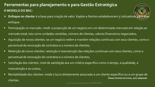 Curso de capacitação profissional IBRAGESP
EliezerArantes da Costa, 2007 adaptado.
Ferramentas para planejamento e para Gestão Estratégica
O MODELO DO BSC:
 Enfoque no cliente: é a base para criação de valor. Kaplan e Norton estabeleceram 5 indicadores para esse
enfoque:
 Participação no mercado: medir a proporção de um negócio em um determinado mercado em relação ao
mercado total, tais como unidades vendidas, número de clientes, valores financeiros negociados;
 Aquisição de novos clientes: se um negócio retém e mantém relações contínuas com seus clientes, como o
percentual de renovação de contratos e o número de clientes;
 Retenção de novos clientes: retenção e manutenção das relações contínuas com seus clientes, como o
percentual de renovação de contratos e o número de clientes;
 Satisfação dos clientes: nível de satisfação ára um critério específico como o tempo, a qualidade, a
manutenção e os custos;
 Rentabilidade dos clientes: mede o lucro diretamente associado a um cliente específico ou a um grupo de
clientes.
 