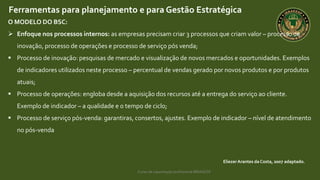 Curso de capacitação profissional IBRAGESP
EliezerArantes da Costa, 2007 adaptado.
Ferramentas para planejamento e para Gestão Estratégica
O MODELO DO BSC:
 Enfoque nos processos internos: as empresas precisam criar 3 processos que criam valor – processo de
inovação, processo de operações e processo de serviço pós venda;
 Processo de inovação: pesquisas de mercado e visualização de novos mercados e oportunidades. Exemplos
de indicadores utilizados neste processo – percentual de vendas gerado por novos produtos e por produtos
atuais;
 Processo de operações: engloba desde a aquisição dos recursos até a entrega do serviço ao cliente.
Exemplo de indicador – a qualidade e o tempo de ciclo;
 Processo de serviço pós-venda: garantiras, consertos, ajustes. Exemplo de indicador – nível de atendimento
no pós-venda
 