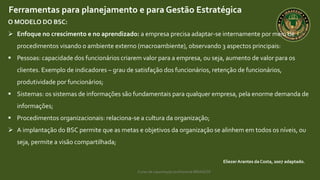 Curso de capacitação profissional IBRAGESP
EliezerArantes da Costa, 2007 adaptado.
Ferramentas para planejamento e para Gestão Estratégica
O MODELO DO BSC:
 Enfoque no crescimento e no aprendizado: a empresa precisa adaptar-se internamente por meio de
procedimentos visando o ambiente externo (macroambiente), observando 3 aspectos principais:
 Pessoas: capacidade dos funcionários criarem valor para a empresa, ou seja, aumento de valor para os
clientes. Exemplo de indicadores – grau de satisfação dos funcionários, retenção de funcionários,
produtividade por funcionários;
 Sistemas: os sistemas de informações são fundamentais para qualquer empresa, pela enorme demanda de
informações;
 Procedimentos organizacionais: relaciona-se a cultura da organização;
 A implantação do BSC permite que as metas e objetivos da organização se alinhem em todos os níveis, ou
seja, permite a visão compartilhada;
 