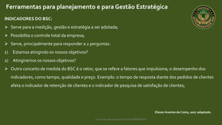 Curso de capacitação profissional IBRAGESP
EliezerArantes da Costa, 2007 adaptado.
Ferramentas para planejamento e para Gestão Estratégica
INDICADORES DO BSC:
 Serve para a medição, gestão e estratégia a ser adotada;
 Possibilita o controle total da empresa;
 Serve, principalmente para responder a 2 perguntas:
1) Estamos atingindo os nossos objetivos?
2) Atingiremos os nossos objetivos?
 Outro conceito de medida do BSC é o vetor, que se refere a fatores que impulsiona, o desempenho dos
indicadores, como tempo, qualidade e preço. Exemplo: o tempo de resposta diante dos pedidos de clientes
afeta o indicador de retenção de clientes e o indicador de pesquisa de satisfação de clientes;
 